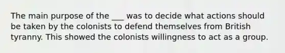 The main purpose of the ___ was to decide what actions should be taken by the colonists to defend themselves from British tyranny. This showed the colonists willingness to act as a group.