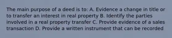 The main purpose of a deed is to: A. Evidence a change in title or to transfer an interest in real property B. Identify the parties involved in a real property transfer C. Provide evidence of a sales transaction D. Provide a written instrument that can be recorded