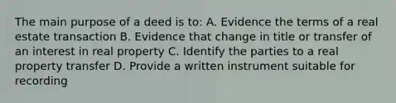 The main purpose of a deed is to: A. Evidence the terms of a real estate transaction B. Evidence that change in title or transfer of an interest in real property C. Identify the parties to a real property transfer D. Provide a written instrument suitable for recording