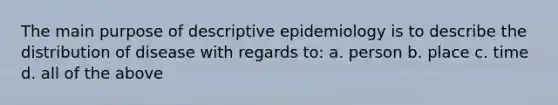 The main purpose of descriptive epidemiology is to describe the distribution of disease with regards to: a. person b. place c. time d. all of the above