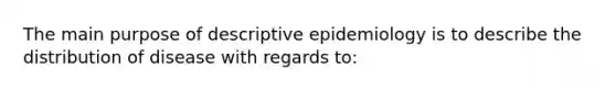 The main purpose of descriptive epidemiology is to describe the distribution of disease with regards to: