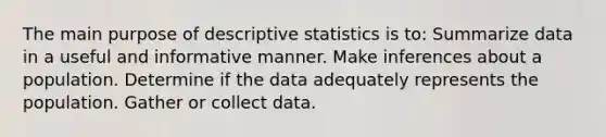 The main purpose of descriptive statistics is to: Summarize data in a useful and informative manner. Make inferences about a population. Determine if the data adequately represents the population. Gather or collect data.