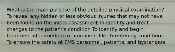 What is the main purpose of the detailed physical examination? To reveal any hidden or less obvious injuries that may not have been found on the initial assessment To identify and treat changes to the patient's condition To identify and begin treatment of immediate or imminent life-threatening conditions To ensure the safety of EMS personnel, patients, and bystanders