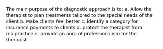 The main purpose of the diagnostic approach is to: a. Allow the therapist to plan treatments tailored to the special needs of the client b. Make clients feel better c. identify a category for insurance payments to clients d. protect the therapist from malpractice e. provide an aura of professionalism for the therapist