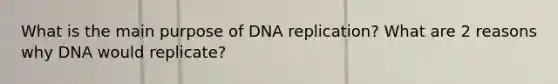 What is the main purpose of DNA replication? What are 2 reasons why DNA would replicate?