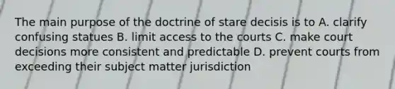 The main purpose of the doctrine of stare decisis is to A. clarify confusing statues B. limit access to the courts C. make court decisions more consistent and predictable D. prevent courts from exceeding their subject matter jurisdiction