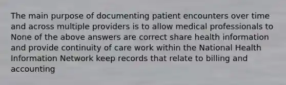 The main purpose of documenting patient encounters over time and across multiple providers is to allow medical professionals to None of the above answers are correct share health information and provide continuity of care work within the National Health Information Network keep records that relate to billing and accounting