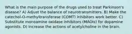 What is the main purpose of the drugs used to treat Parkinson's disease? A) Adjust the balance of neurotransmitters. B) Make the catechol-O-methyltransferase (COMT) inhibitors work better. C) Substitute monoamine oxidase inhibitors (MAOIs) for dopamine agonists. D) Increase the actions of acetylcholine in the brain.