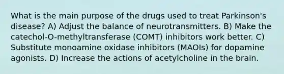 What is the main purpose of the drugs used to treat Parkinson's disease? A) Adjust the balance of neurotransmitters. B) Make the catechol-O-methyltransferase (COMT) inhibitors work better. C) Substitute monoamine oxidase inhibitors (MAOIs) for dopamine agonists. D) Increase the actions of acetylcholine in the brain.