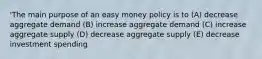 'The main purpose of an easy money policy is to (A) decrease aggregate demand (B) increase aggregate demand (C) increase aggregate supply (D) decrease aggregate supply (E) decrease investment spending