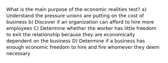 What is the main purpose of the economic realities test? a) Understand the pressure unions are putting on the cost of business b) Discover if an organization can afford to hire more employees C) Determine whether the worker has little freedom to exit the relationship because they are economically dependent on the business D) Determine if a business has enough economic freedom to hire and fire whomever they deem necessary