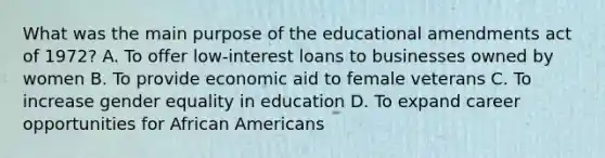 What was the main purpose of the educational amendments act of 1972? A. To offer low-interest loans to businesses owned by women B. To provide economic aid to female veterans C. To increase gender equality in education D. To expand career opportunities for African Americans