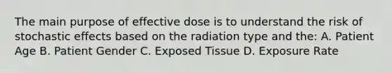 The main purpose of effective dose is to understand the risk of stochastic effects based on the radiation type and the: A. Patient Age B. Patient Gender C. Exposed Tissue D. Exposure Rate