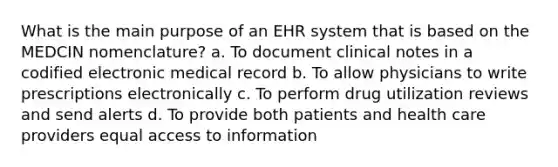 What is the main purpose of an EHR system that is based on the MEDCIN nomenclature? a. To document clinical notes in a codified electronic medical record b. To allow physicians to write prescriptions electronically c. To perform drug utilization reviews and send alerts d. To provide both patients and health care providers equal access to information