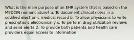 What is the main purpose of an EHR system that is based on the MEDCIN nomenclature? a. To document clinical notes in a codified electronic medical record b. To allow physicians to write prescriptions electronically c. To perform drug utilization reviews and send alerts D. To provide both patients and health care providers equal access to information