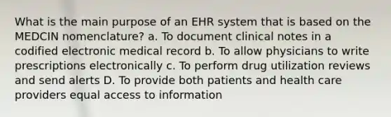 What is the main purpose of an EHR system that is based on the MEDCIN nomenclature? a. To document clinical notes in a codified electronic medical record b. To allow physicians to write prescriptions electronically c. To perform drug utilization reviews and send alerts D. To provide both patients and health care providers equal access to information