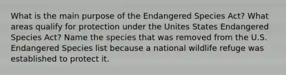 What is the main purpose of the Endangered Species Act? What areas qualify for protection under the Unites States Endangered Species Act? Name the species that was removed from the U.S. Endangered Species list because a national wildlife refuge was established to protect it.