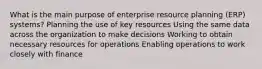 What is the main purpose of enterprise resource planning (ERP) systems? Planning the use of key resources Using the same data across the organization to make decisions Working to obtain necessary resources for operations Enabling operations to work closely with finance