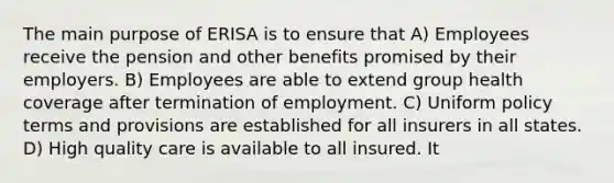 The main purpose of ERISA is to ensure that A) Employees receive the pension and other benefits promised by their employers. B) Employees are able to extend group health coverage after termination of employment. C) Uniform policy terms and provisions are established for all insurers in all states. D) High quality care is available to all insured. It