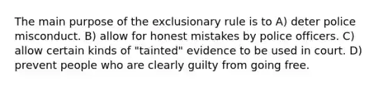 The main purpose of the exclusionary rule is to A) deter police misconduct. B) allow for honest mistakes by police officers. C) allow certain kinds of "tainted" evidence to be used in court. D) prevent people who are clearly guilty from going free.