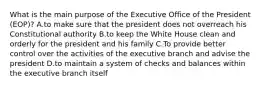 What is the main purpose of the Executive Office of the President (EOP)? A.to make sure that the president does not overreach his Constitutional authority B.to keep the White House clean and orderly for the president and his family C.To provide better control over the activities of the executive branch and advise the president D.to maintain a system of checks and balances within the executive branch itself