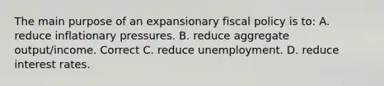 The main purpose of an expansionary <a href='https://www.questionai.com/knowledge/kPTgdbKdvz-fiscal-policy' class='anchor-knowledge'>fiscal policy</a> is to: A. reduce inflationary pressures. B. reduce aggregate output/income. Correct C. reduce unemployment. D. reduce interest rates.