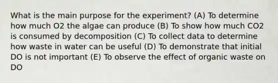 What is the main purpose for the experiment? (A) To determine how much O2 the algae can produce (B) To show how much CO2 is consumed by decomposition (C) To collect data to determine how waste in water can be useful (D) To demonstrate that initial DO is not important (E) To observe the effect of organic waste on DO