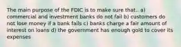 The main purpose of the FDIC is to make sure that.. a) commercial and investment banks do not fail b) customers do not lose money if a bank fails c) banks charge a fair amount of interest on loans d) the government has enough gold to cover its expenses