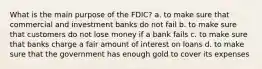 What is the main purpose of the FDIC? a. to make sure that commercial and investment banks do not fail b. to make sure that customers do not lose money if a bank fails c. to make sure that banks charge a fair amount of interest on loans d. to make sure that the government has enough gold to cover its expenses