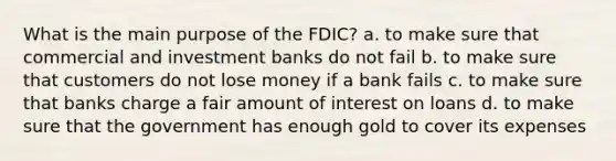 What is the main purpose of the FDIC? a. to make sure that commercial and investment banks do not fail b. to make sure that customers do not lose money if a bank fails c. to make sure that banks charge a fair amount of interest on loans d. to make sure that the government has enough gold to cover its expenses