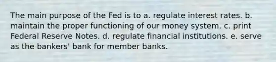 The main purpose of the Fed is to a. regulate interest rates. b. maintain the proper functioning of our money system. c. print Federal Reserve Notes. d. regulate financial institutions. e. serve as the bankers' bank for member banks.