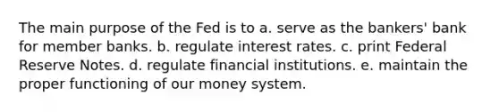 The main purpose of the Fed is to a. serve as the bankers' bank for member banks. b. regulate interest rates. c. print Federal Reserve Notes. d. regulate financial institutions. e. maintain the proper functioning of our money system.