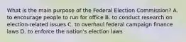 What is the main purpose of the Federal Election Commission? A. to encourage people to run for office B. to conduct research on election-related issues C. to overhaul federal campaign finance laws D. to enforce the nation's election laws