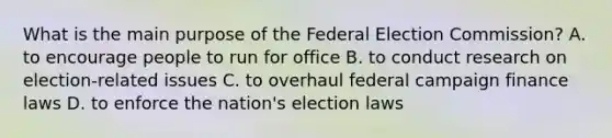 What is the main purpose of the Federal Election Commission? A. to encourage people to run for office B. to conduct research on election-related issues C. to overhaul federal campaign finance laws D. to enforce the nation's election laws