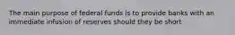 The main purpose of federal funds is to provide banks with an immediate infusion of reserves should they be short