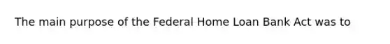 The main purpose of the Federal Home Loan Bank Act was to