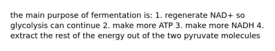 the main purpose of fermentation is: 1. regenerate NAD+ so glycolysis can continue 2. make more ATP 3. make more NADH 4. extract the rest of the energy out of the two pyruvate molecules