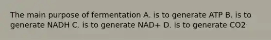 The main purpose of fermentation A. is to generate ATP B. is to generate NADH C. is to generate NAD+ D. is to generate CO2