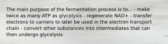 The main purpose of the fermentation process is to... - make twice as many ATP as glycolysis - regenerate NAD+ - transfer electrons to carriers to later be used in the electron transport chain - convert other substances into intermediates that can then undergo glycolysis