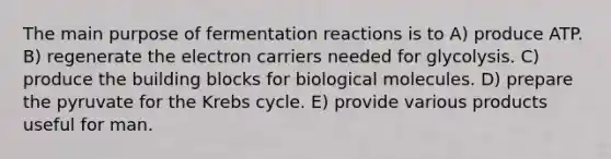 The main purpose of fermentation reactions is to A) produce ATP. B) regenerate the electron carriers needed for glycolysis. C) produce the building blocks for biological molecules. D) prepare the pyruvate for the Krebs cycle. E) provide various products useful for man.