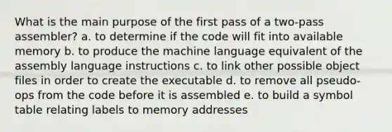 What is the main purpose of the first pass of a two-pass assembler? a. to determine if the code will fit into available memory b. to produce the machine language equivalent of the assembly language instructions c. to link other possible object files in order to create the executable d. to remove all pseudo-ops from the code before it is assembled e. to build a symbol table relating labels to memory addresses