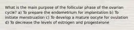 What is the main purpose of the follicular phase of the ovarian cycle? a) To prepare the endometrium for implantation b) To initiate menstruation c) To develop a mature oocyte for ovulation d) To decrease the levels of estrogen and progesterone