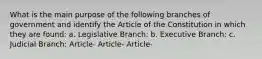 What is the main purpose of the following branches of government and identify the Article of the Constitution in which they are found: a. Legislative Branch: b. Executive Branch: c. Judicial Branch: Article- Article- Article-