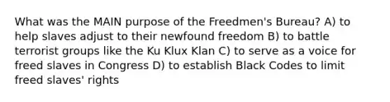 What was the MAIN purpose of the Freedmen's Bureau? A) to help slaves adjust to their newfound freedom B) to battle terrorist groups like the Ku Klux Klan C) to serve as a voice for freed slaves in Congress D) to establish Black Codes to limit freed slaves' rights