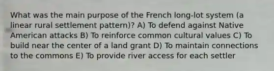 What was the main purpose of the French long-lot system (a linear rural settlement pattern)? A) To defend against Native American attacks B) To reinforce common cultural values C) To build near the center of a land grant D) To maintain connections to the commons E) To provide river access for each settler