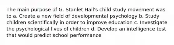 The main purpose of G. Stanlet Hall's child study movement was to a. Create a new field of developmental psychology b. Study children scientifically in order to improve education c. Investigate the psychological lives of children d. Develop an intelligence test that would predict school performance