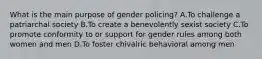 What is the main purpose of gender policing? A.To challenge a patriarchal society B.To create a benevolently sexist society C.To promote conformity to or support for gender rules among both women and men D.To foster chivalric behavioral among men