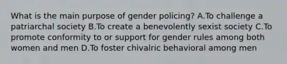 What is the main purpose of gender policing? A.To challenge a patriarchal society B.To create a benevolently sexist society C.To promote conformity to or support for gender rules among both women and men D.To foster chivalric behavioral among men