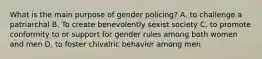 What is the main purpose of gender policing? A. to challenge a patriarchal B. To create benevolently sexist society C. to promote conformity to or support for gender rules among both women and men D. to foster chivalric behavior among men