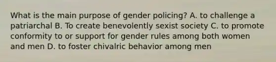 What is the main purpose of gender policing? A. to challenge a patriarchal B. To create benevolently sexist society C. to promote conformity to or support for gender rules among both women and men D. to foster chivalric behavior among men